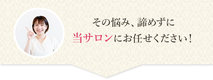 その悩み、諦めずに当サロンにお任せください！